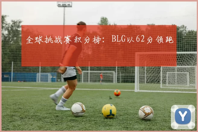 全球挑战赛积分榜：BLG以62分领跑