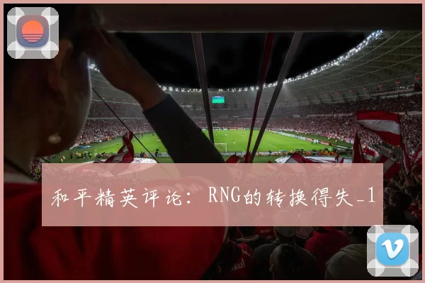 和平精英评论：RNG的转换得失_1