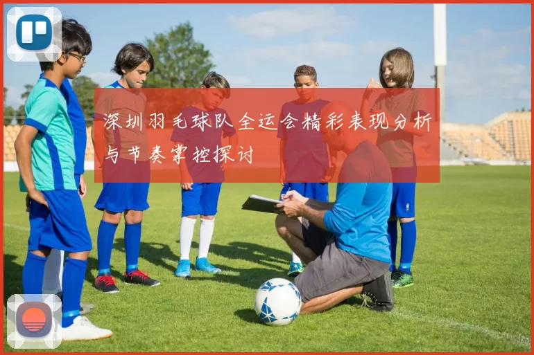 深圳羽毛球队全运会精彩表现分析与节奏掌控探讨