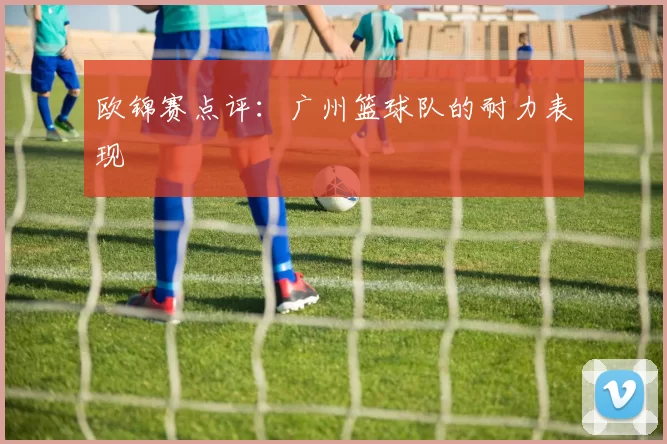 欧锦赛点评：广州篮球队的耐力表现