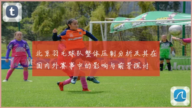 北京羽毛球队整体压制分析及其在国内外赛事中的影响与前景探讨
