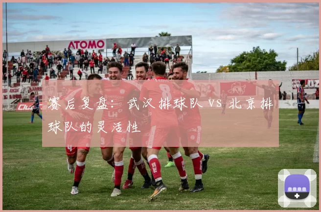 赛后复盘：武汉排球队 vs 北京排球队的灵活性