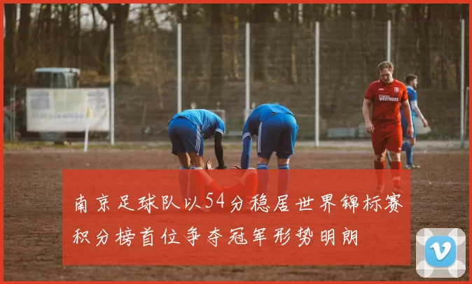 南京足球队以54分稳居世界锦标赛积分榜首位争夺冠军形势明朗