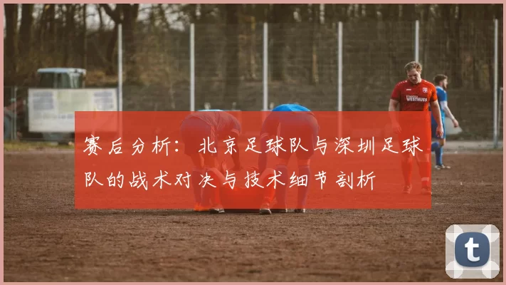 赛后分析：北京足球队与深圳足球队的战术对决与技术细节剖析