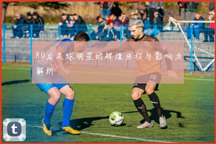 80后足球明星的辉煌历程与影响力解析