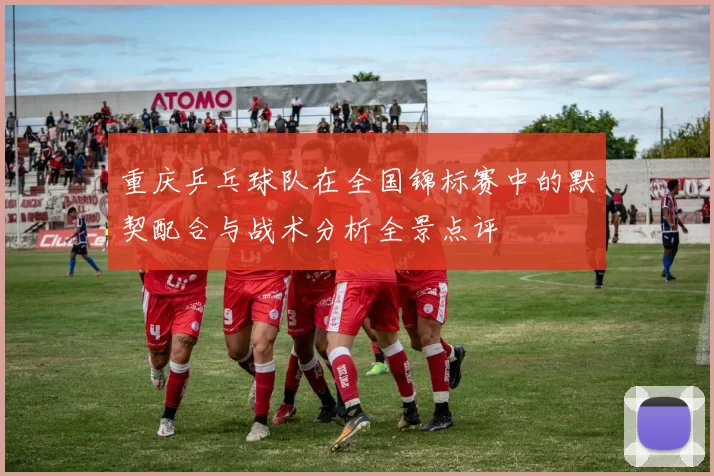 重庆乒乓球队在全国锦标赛中的默契配合与战术分析全景点评