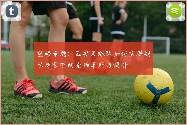 重磅专题：西安足球队如何实现战术与管理的全面革新与提升