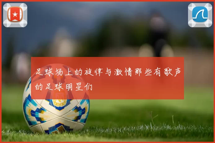 足球场上的旋律与激情那些有歌声的足球明星们